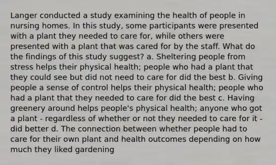 Langer conducted a study examining the health of people in nursing homes. In this study, some participants were presented with a plant they needed to care for, while others were presented with a plant that was cared for by the staff. What do the findings of this study suggest? a. Sheltering people from stress helps their physical health; people who had a plant that they could see but did not need to care for did the best b. Giving people a sense of control helps their physical health; people who had a plant that they needed to care for did the best c. Having greenery around helps people's physical health; anyone who got a plant - regardless of whether or not they needed to care for it - did better d. The connection between whether people had to care for their own plant and health outcomes depending on how much they liked gardening