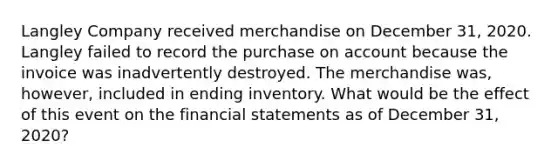 Langley Company received merchandise on December 31, 2020. Langley failed to record the purchase on account because the invoice was inadvertently destroyed. The merchandise was, however, included in ending inventory. What would be the effect of this event on the financial statements as of December 31, 2020?