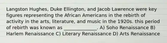 Langston Hughes, Duke Ellington, and Jacob Lawrence were key figures representing the African Americans in the rebirth of activity in the arts, literature, and music in the 1920s. this period of rebirth was known as ______________. A) Soho Renaissance B) Harlem Renaissance C) Literary Renaissance D) Arts Renaissance