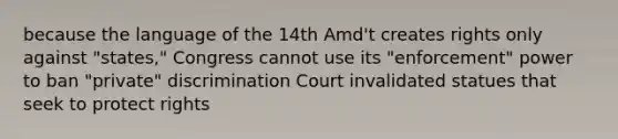 because the language of the 14th Amd't creates rights only against "states," Congress cannot use its "enforcement" power to ban "private" discrimination Court invalidated statues that seek to protect rights