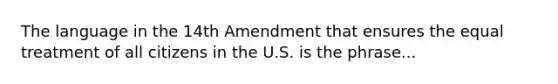 The language in the 14th Amendment that ensures the equal treatment of all citizens in the U.S. is the phrase...