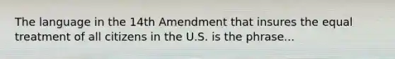 The language in the 14th Amendment that insures the equal treatment of all citizens in the U.S. is the phrase...