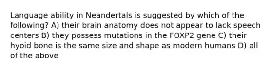 Language ability in Neandertals is suggested by which of the following? A) their brain anatomy does not appear to lack speech centers B) they possess mutations in the FOXP2 gene C) their hyoid bone is the same size and shape as modern humans D) all of the above