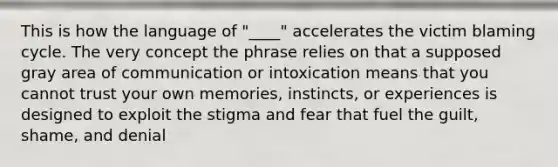 This is how the language of "____" accelerates the victim blaming cycle. The very concept the phrase relies on that a supposed gray area of communication or intoxication means that you cannot trust your own memories, instincts, or experiences is designed to exploit the stigma and fear that fuel the guilt, shame, and denial