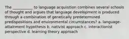 The ___________ to language acquisition combines several schools of thought and argues that language development is produced through a combination of genetically predetermined predispositions and environmental circumstances? a. language-attainment hypothesis b. nativist approach c. interactionist perspective d. learning theory approach