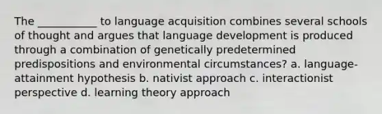 The ___________ to language acquisition combines several schools of thought and argues that language development is produced through a combination of genetically predetermined predispositions and environmental circumstances? a. language-attainment hypothesis b. nativist approach c. interactionist perspective d. learning theory approach