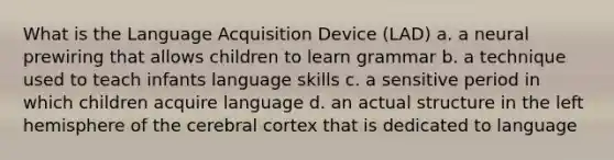 What is the Language Acquisition Device (LAD) a. a neural prewiring that allows children to learn grammar b. a technique used to teach infants language skills c. a sensitive period in which children acquire language d. an actual structure in the left hemisphere of the cerebral cortex that is dedicated to language