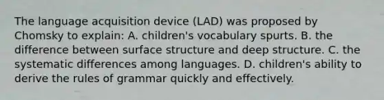 The language acquisition device (LAD) was proposed by Chomsky to explain: A. children's vocabulary spurts. B. the difference between surface structure and deep structure. C. the systematic differences among languages. D. children's ability to derive the rules of grammar quickly and effectively.