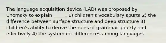 The language acquisition device (LAD) was proposed by Chomsky to explain _____. 1) children's vocabulary spurts 2) the difference between surface structure and deep structure 3) children's ability to derive the rules of grammar quickly and effectively 4) the systematic differences among languages