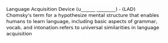 Language Acquisition Device (u______ ________) - (LAD) Chomsky's term for a hypothesize mental structure that enables humans to learn language, including basic aspects of grammar, vocab, and intonation-refers to universal similarities in language acquisition