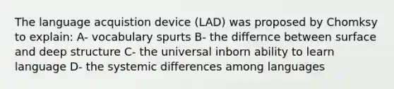 The language acquistion device (LAD) was proposed by Chomksy to explain: A- vocabulary spurts B- the differnce between surface and deep structure C- the universal inborn ability to learn language D- the systemic differences among languages