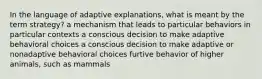 In the language of adaptive explanations, what is meant by the term strategy? a mechanism that leads to particular behaviors in particular contexts a conscious decision to make adaptive behavioral choices a conscious decision to make adaptive or nonadaptive behavioral choices furtive behavior of higher animals, such as mammals