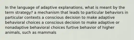 In the language of adaptive explanations, what is meant by the term strategy? a mechanism that leads to particular behaviors in particular contexts a conscious decision to make adaptive behavioral choices a conscious decision to make adaptive or nonadaptive behavioral choices furtive behavior of higher animals, such as mammals