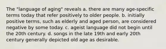 The "language of aging" reveals a. there are many age-specific terms today that refer positively to older people. b. initially positive terms, such as elderly and aged person, are considered negative by some today. c. ageist language did not begin until the 20th century. d. songs in the late 19th and early 20th century generally depicted old age as desirable.