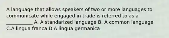 A language that allows speakers of two or more languages to communicate while engaged in trade is referred to as a ___________ A. A standarized language B. A common language C.A lingua franca D.A lingua germanica