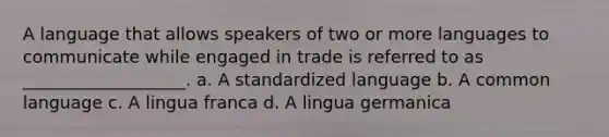 A language that allows speakers of two or more languages to communicate while engaged in trade is referred to as ___________________. a. A standardized language b. A common language c. A lingua franca d. A lingua germanica