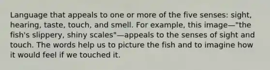 Language that appeals to one or more of the five senses: sight, hearing, taste, touch, and smell. For example, this image—"the fish's slippery, shiny scales"—appeals to the senses of sight and touch. The words help us to picture the fish and to imagine how it would feel if we touched it.