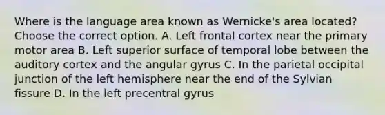 Where is the language area known as Wernicke's area located? Choose the correct option. A. Left frontal cortex near the primary motor area B. Left superior surface of temporal lobe between the auditory cortex and the angular gyrus C. In the parietal occipital junction of the left hemisphere near the end of the Sylvian fissure D. In the left precentral gyrus