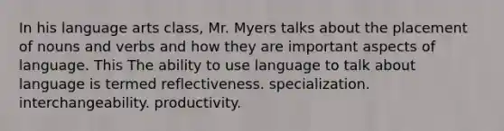 In his language arts class, Mr. Myers talks about the placement of nouns and verbs and how they are important aspects of language. This The ability to use language to talk about language is termed reflectiveness. specialization. interchangeability. productivity.