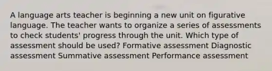 A language arts teacher is beginning a new unit on figurative language. The teacher wants to organize a series of assessments to check students' progress through the unit. Which type of assessment should be used? Formative assessment Diagnostic assessment Summative assessment Performance assessment