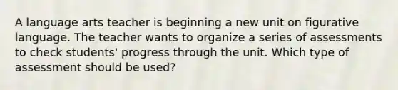 A language arts teacher is beginning a new unit on figurative language. The teacher wants to organize a series of assessments to check students' progress through the unit. Which type of assessment should be used?