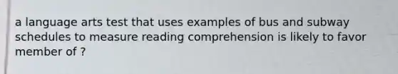 a language arts test that uses examples of bus and subway schedules to measure reading comprehension is likely to favor member of ?