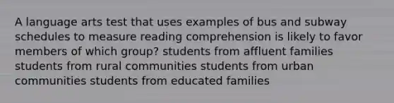 A language arts test that uses examples of bus and subway schedules to measure reading comprehension is likely to favor members of which group? students from affluent families students from rural communities students from urban communities students from educated families