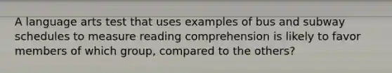 A language arts test that uses examples of bus and subway schedules to measure reading comprehension is likely to favor members of which group, compared to the others?