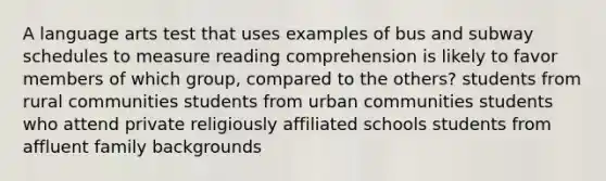 A language arts test that uses examples of bus and subway schedules to measure reading comprehension is likely to favor members of which group, compared to the others? students from rural communities students from urban communities students who attend private religiously affiliated schools students from affluent family backgrounds