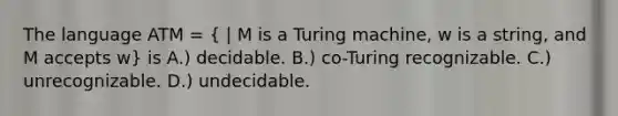 The language ATM = ( | M is a Turing machine, w is a string, and M accepts w) is A.) decidable. B.) co-Turing recognizable. C.) unrecognizable. D.) undecidable.