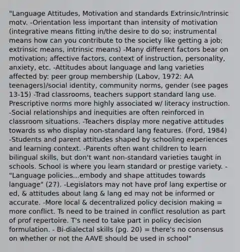 "Language Attitudes, Motivation and standards Extrinsic/Intrinsic motv. -Orientation less important than intensity of motivation (integrative means fitting in/the desire to do so; instrumental means how can you contribute to the society like getting a job; extrinsic means, intrinsic means) -Many different factors bear on motivation; affective factors, context of instruction, personality, anxiety, etc. -Attitudes about language and lang varieties affected by: peer group membership (Labov, 1972: AA teenagers)/social identity, community norms, gender (see pages 13-15) -Trad classrooms, teachers support standard lang use. Prescriptive norms more highly associated w/ literacy instruction. -Social relationships and inequities are often reinforced in classroom situations. -Teachers display more negative attitudes towards ss who display non-standard lang features. (Ford, 1984) -Students and parent attitudes shaped by schooling experiences and learning context. -Parents often want children to learn bilingual skills, but don't want non-standard varieties taught in schools. School is where you learn standard or prestige variety. -"Language policies...embody and shape attitudes towards language" (27). -Legislators may not have prof lang expertise or ed, & attitudes about lang & lang ed may not be informed or accurate. -More local & decentralized policy <a href='https://www.questionai.com/knowledge/kuI1pP196d-decision-making' class='anchor-knowledge'>decision making</a> = more conflict. Ts need to be trained in conflict resolution as part of prof repertoire. T's need to take part in policy decision formulation. - Bi-dialectal skills (pg. 20) = there's no consensus on whether or not the AAVE should be used in school"