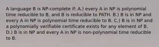 A language B is NP-complete if: A.) every A in NP is polynomial time reducible to B, and B is reducible to PATH. B.) B is in NP and every A in NP is polynomial time reducible to B. C.) B is in NP and a polynomially verifiable certificate exists for any element of B. D.) B is in NP and every A in NP is non-polynomial time reducible to B.