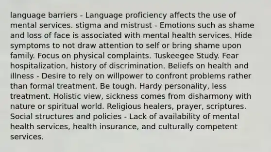 language barriers - Language proficiency affects the use of mental services. stigma and mistrust - Emotions such as shame and loss of face is associated with mental health services. Hide symptoms to not draw attention to self or bring shame upon family. Focus on physical complaints. Tuskeegee Study. Fear hospitalization, history of discrimination. Beliefs on health and illness - Desire to rely on willpower to confront problems rather than formal treatment. Be tough. Hardy personality, less treatment. Holistic view, sickness comes from disharmony with nature or spiritual world. Religious healers, prayer, scriptures. Social structures and policies - Lack of availability of mental health services, health insurance, and culturally competent services.