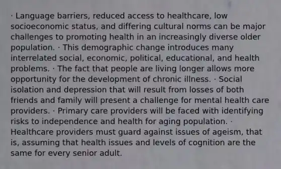 · Language barriers, reduced access to healthcare, low socioeconomic status, and differing cultural norms can be major challenges to promoting health in an increasingly diverse older population. · This demographic change introduces many interrelated social, economic, political, educational, and health problems. · The fact that people are living longer allows more opportunity for the development of chronic illness. · Social isolation and depression that will result from losses of both friends and family will present a challenge for mental health care providers. · Primary care providers will be faced with identifying risks to independence and health for aging population. · Healthcare providers must guard against issues of ageism, that is, assuming that health issues and levels of cognition are the same for every senior adult.