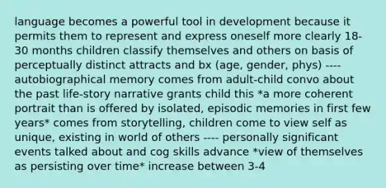 language becomes a powerful tool in development because it permits them to represent and express oneself more clearly 18-30 months children classify themselves and others on basis of perceptually distinct attracts and bx (age, gender, phys) ---- autobiographical memory comes from adult-child convo about the past life-story narrative grants child this *a more coherent portrait than is offered by isolated, episodic memories in first few years* comes from storytelling, children come to view self as unique, existing in world of others ---- personally significant events talked about and cog skills advance *view of themselves as persisting over time* increase between 3-4