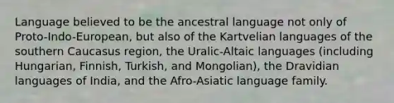 Language believed to be the ancestral language not only of Proto-Indo-European, but also of the Kartvelian languages of the southern Caucasus region, the Uralic-Altaic languages (including Hungarian, Finnish, Turkish, and Mongolian), the Dravidian languages of India, and the Afro-Asiatic language family.