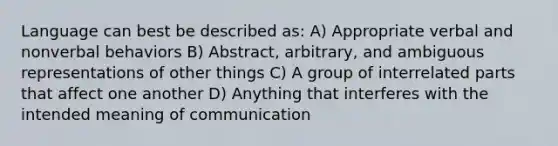 Language can best be described as: A) Appropriate verbal and nonverbal behaviors B) Abstract, arbitrary, and ambiguous representations of other things C) A group of interrelated parts that affect one another D) Anything that interferes with the intended meaning of communication