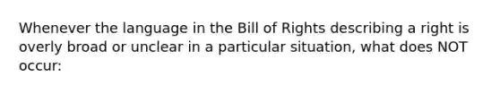 Whenever the language in the Bill of Rights describing a right is overly broad or unclear in a particular situation, what does NOT occur: