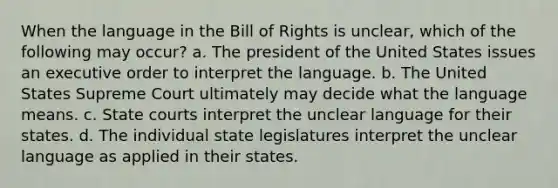 When the language in the Bill of Rights is unclear, which of the following may occur? a. The president of the United States issues an executive order to interpret the language. b. The United States Supreme Court ultimately may decide what the language means. c. State courts interpret the unclear language for their states. d. The individual state legislatures interpret the unclear language as applied in their states.