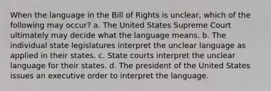 When the language in the Bill of Rights is unclear, which of the following may occur? a. The United States Supreme Court ultimately may decide what the language means. b. The individual state legislatures interpret the unclear language as applied in their states. c. State courts interpret the unclear language for their states. d. The president of the United States issues an executive order to interpret the language.