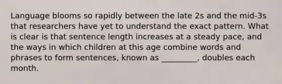 Language blooms so rapidly between the late 2s and the mid-3s that researchers have yet to understand the exact pattern. What is clear is that sentence length increases at a steady pace, and the ways in which children at this age combine words and phrases to form sentences, known as _________, doubles each month.