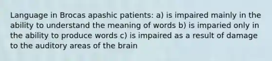 Language in Brocas apashic patients: a) is impaired mainly in the ability to understand the meaning of words b) is imparied only in the ability to produce words c) is impaired as a result of damage to the auditory areas of the brain