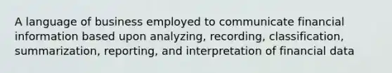 A language of business employed to communicate financial information based upon analyzing, recording, classification, summarization, reporting, and interpretation of financial data