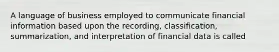 A language of business employed to communicate financial information based upon the recording, classification, summarization, and interpretation of financial data is called