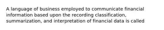 A language of business employed to communicate financial information based upon the recording classification, summarization, and interpretation of financial data is called