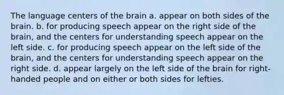 The language centers of the brain a. appear on both sides of the brain. b. for producing speech appear on the right side of the brain, and the centers for understanding speech appear on the left side. c. for producing speech appear on the left side of the brain, and the centers for understanding speech appear on the right side. d. appear largely on the left side of the brain for right-handed people and on either or both sides for lefties.