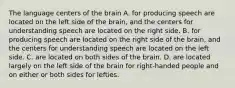 The language centers of the brain A. for producing speech are located on the left side of the brain, and the centers for understanding speech are located on the right side. B. for producing speech are located on the right side of the brain, and the centers for understanding speech are located on the left side. C. are located on both sides of the brain. D. are located largely on the left side of the brain for right-handed people and on either or both sides for lefties.