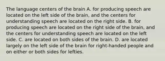 The language centers of the brain A. for producing speech are located on the left side of the brain, and the centers for understanding speech are located on the right side. B. for producing speech are located on the right side of the brain, and the centers for understanding speech are located on the left side. C. are located on both sides of the brain. D. are located largely on the left side of the brain for right-handed people and on either or both sides for lefties.