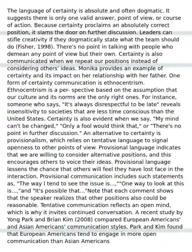 The language of certainty is absolute and often dogmatic. It suggests there is only one valid answer, point of view, or course of action. Because certainty proclaims an absolutely correct position, it slams the door on further discussion. Leaders can stifle creativity if they dogmatically state what the team should do (Fisher, 1998). There's no point in talking with people who demean any point of view but their own. Certainty is also communicated when we repeat our positions instead of considering others' ideas. Monika provides an example of certainty and its impact on her relationship with her father. One form of certainty communication is ethnocentrism. Ethnocentrism is a per- spective based on the assumption that our culture and its norms are the only right ones. For instance, someone who says, "It's always disrespectful to be late" reveals insensitivity to societies that are less time conscious than the United States. Certainty is also evident when we say, "My mind can't be changed," "Only a fool would think that," or "There's no point in further discussion." An alternative to certainty is provisionalism, which relies on tentative language to signal openness to other points of view. Provisional language indicates that we are willing to consider alternative positions, and this encourages others to voice their ideas. Provisional language lessens the chance that others will feel they have lost face in the interaction. Provisional communication includes such statements as, "The way I tend to see the issue is...,""One way to look at this is...,"and "It's possible that..."Note that each comment shows that the speaker realizes that other positions also could be reasonable. Tentative communication reflects an open mind, which is why it invites continued conversation. A recent study by Yong Park and Brian Kim (2008) compared European Americans' and Asian Americans' communication styles. Park and Kim found that European Americans tend to engage in more open communication than Asian Americans