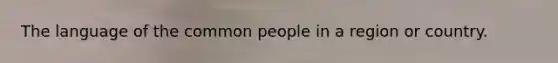 The language of the common people in a region or country.